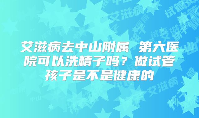 艾滋病去中山附属 第六医院可以洗精子吗？做试管孩子是不是健康的