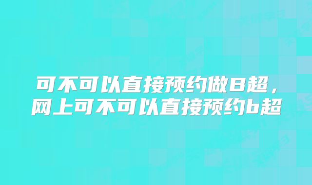 可不可以直接预约做B超,网上可不可以直接预约b超