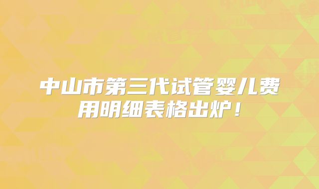 中山市第三代试管婴儿费用明细表格出炉！