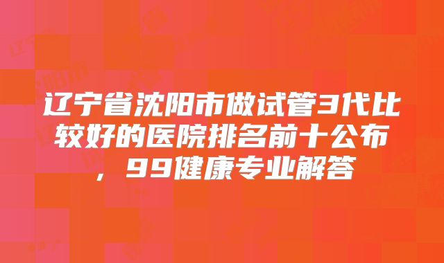 辽宁省沈阳市做试管3代比较好的医院排名前十公布，99健康专业解答