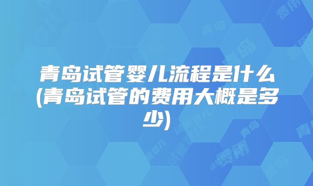 青岛试管婴儿流程是什么(青岛试管的费用大概是多少)