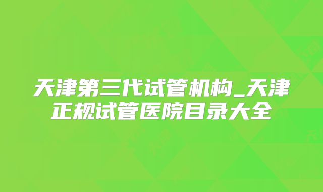 天津第三代试管机构_天津正规试管医院目录大全