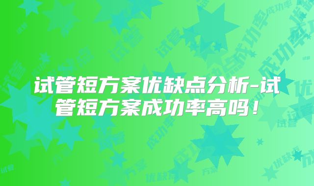 试管短方案优缺点分析-试管短方案成功率高吗!
