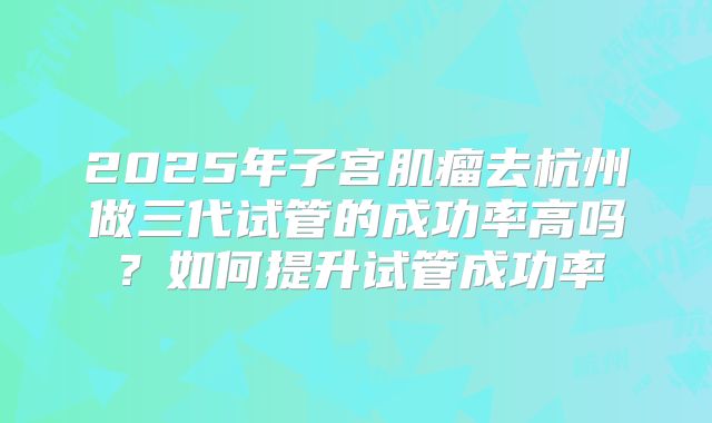 2025年子宫肌瘤去杭州做三代试管的成功率高吗?如何提升试管成功率
