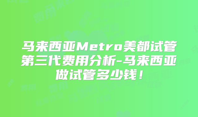 马来西亚Metro美都试管第三代费用分析-马来西亚做试管多少钱！