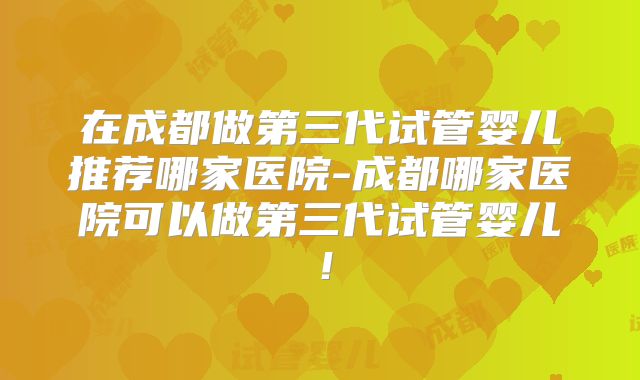 在成都做第三代试管婴儿推荐哪家医院-成都哪家医院可以做第三代试管婴儿！