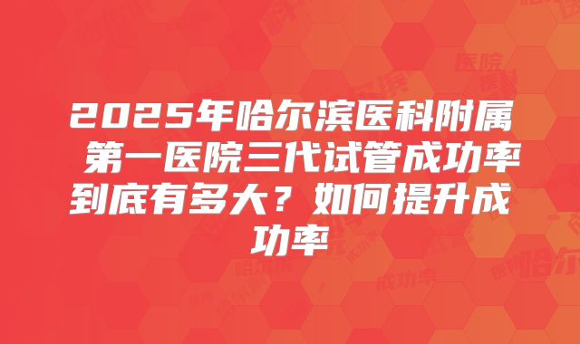 2025年哈尔滨医科附属 第一医院三代试管成功率到底有多大?如何提升成功率