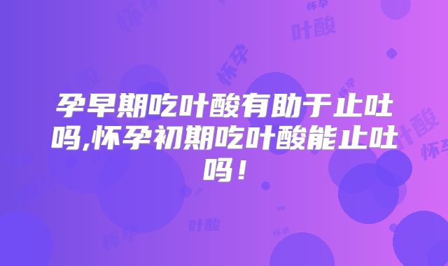 孕早期吃叶酸有助于止吐吗,怀孕初期吃叶酸能止吐吗！
