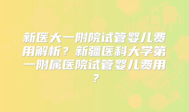 新医大一附院试管婴儿费用解析？新疆医科大学第一附属医院试管婴儿费用？