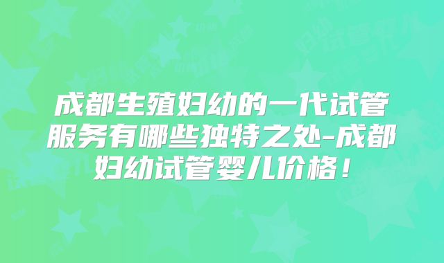 成都生殖妇幼的一代试管服务有哪些独特之处-成都妇幼试管婴儿价格!