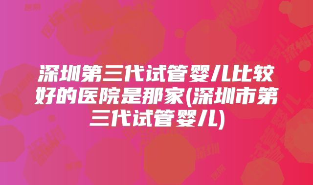 深圳第三代试管婴儿比较好的医院是那家(深圳市第三代试管婴儿)