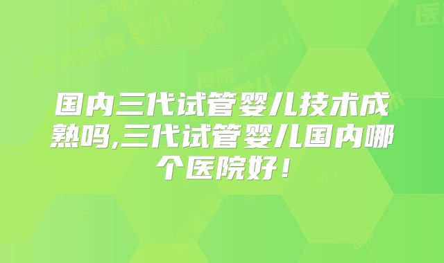 国内三代试管婴儿技术成熟吗,三代试管婴儿国内哪个医院好！