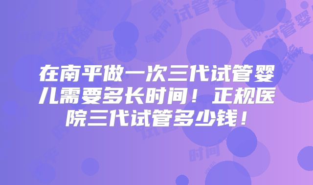 在南平做一次三代试管婴儿需要多长时间！正规医院三代试管多少钱！