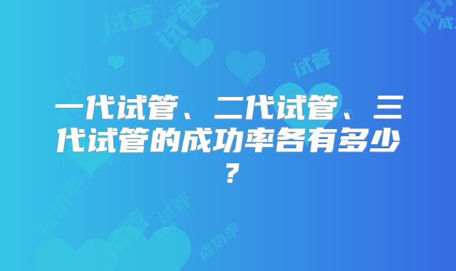 一代试管、二代试管、三代试管的成功率各有多少？