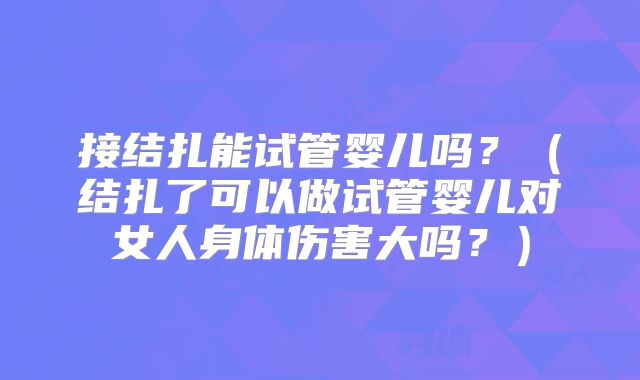 接结扎能试管婴儿吗?(结扎了可以做试管婴儿对女人身体伤害大吗?)