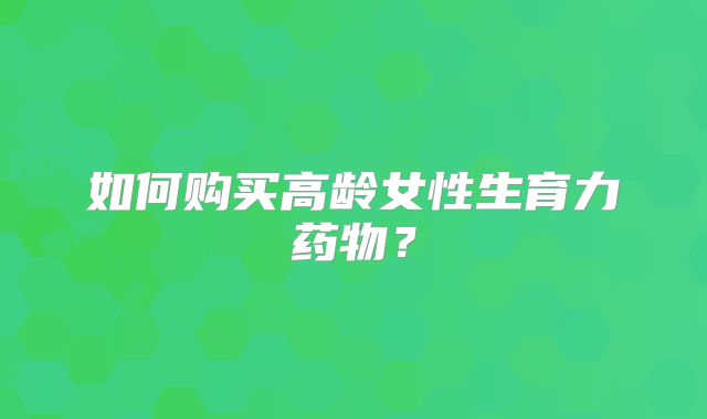 如何购买高龄女性生育力药物？