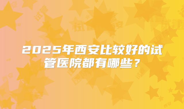 2025年西安比较好的试管医院都有哪些？