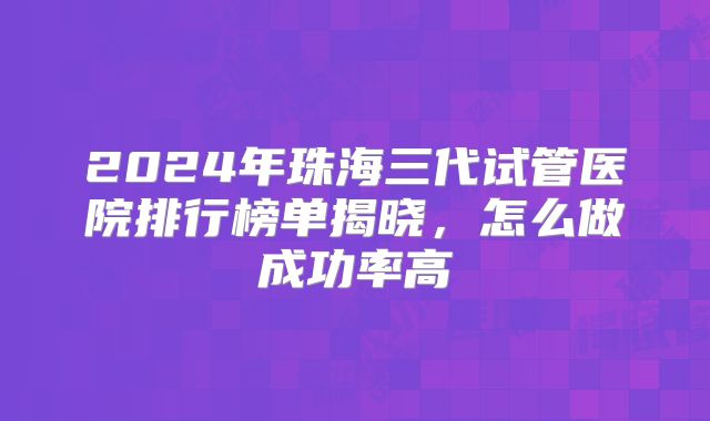 2024年珠海三代试管医院排行榜单揭晓，怎么做成功率高