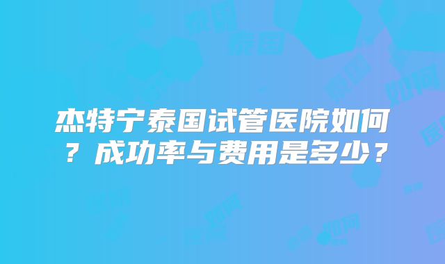 杰特宁泰国试管医院如何?成功率与费用是多少?