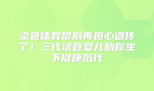 染色体异常别再担心遗传了!三代试管婴儿助你生下健康后代