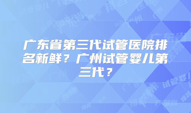 广东省第三代试管医院排名新鲜?广州试管婴儿第三代?