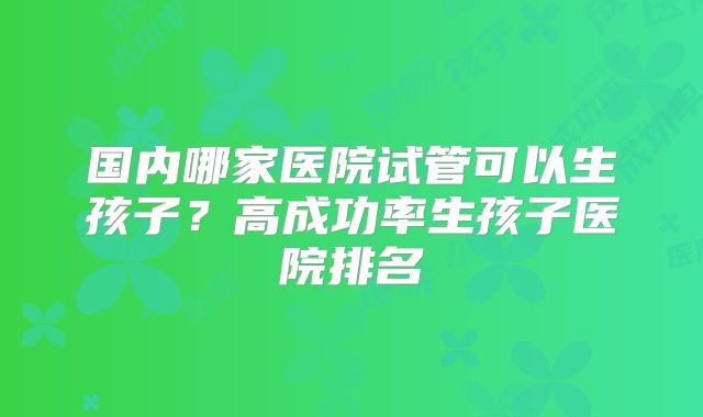 国内哪家医院试管可以生孩子？高成功率生孩子医院排名