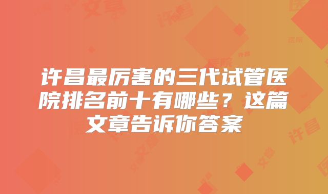 许昌最厉害的三代试管医院排名前十有哪些？这篇文章告诉你答案