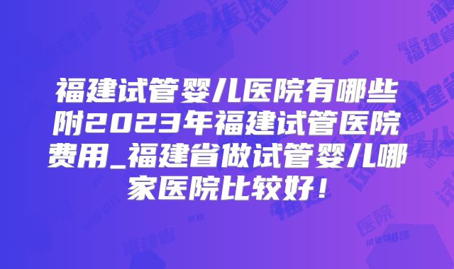 福建试管婴儿医院有哪些附2023年福建试管医院费用_福建省做试管婴儿哪家医院比较好！