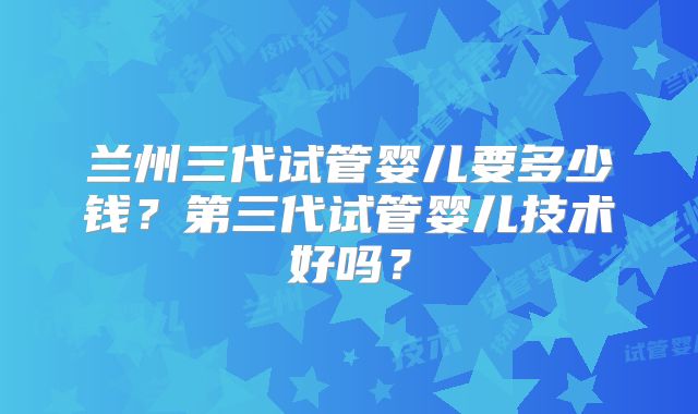 兰州三代试管婴儿要多少钱？第三代试管婴儿技术好吗？