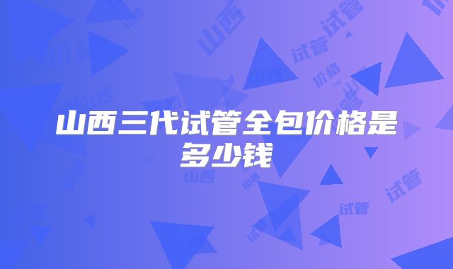 山西三代试管全包价格是多少钱