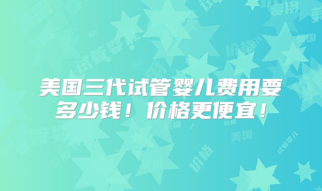 美国三代试管婴儿费用要多少钱！价格更便宜！