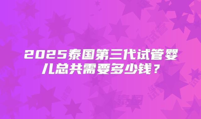 2025泰国第三代试管婴儿总共需要多少钱？