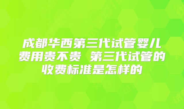 成都华西第三代试管婴儿费用贵不贵 第三代试管的收费标准是怎样的