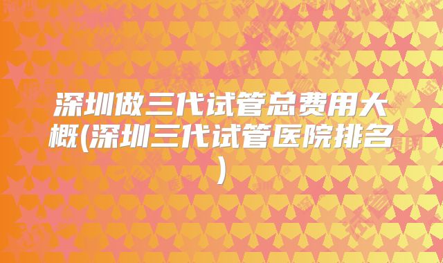 深圳做三代试管总费用大概(深圳三代试管医院排名)