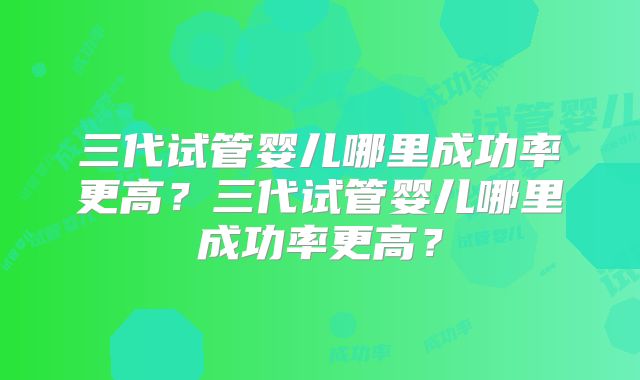 三代试管婴儿哪里成功率更高?三代试管婴儿哪里成功率更高?
