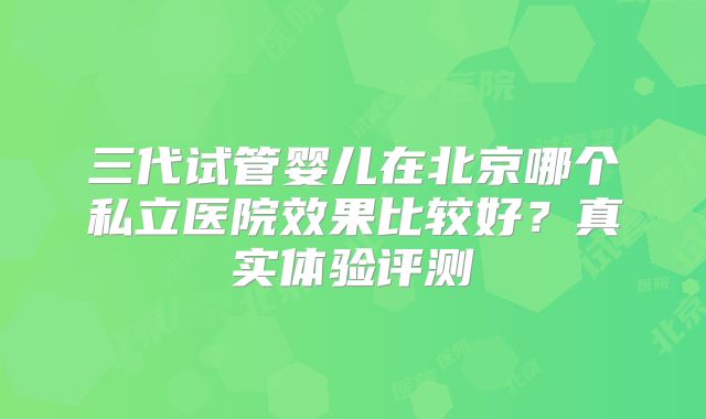 三代试管婴儿在北京哪个私立医院效果比较好?真实体验评测