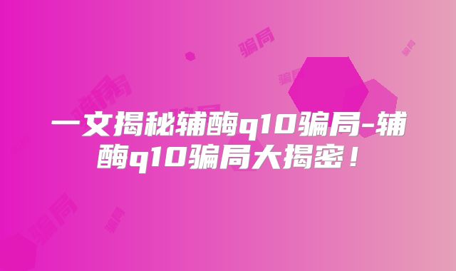 一文揭秘辅酶q10骗局-辅酶q10骗局大揭密!