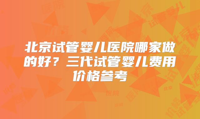 北京试管婴儿医院哪家做的好？三代试管婴儿费用价格参考