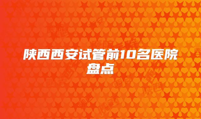 陕西西安试管前10名医院盘点