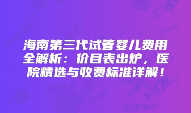 海南第三代试管婴儿费用全解析：价目表出炉，医院精选与收费标准详解！