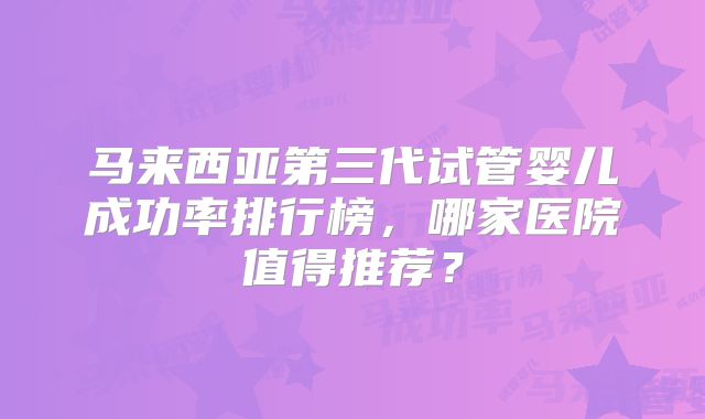 马来西亚第三代试管婴儿成功率排行榜，哪家医院值得推荐？