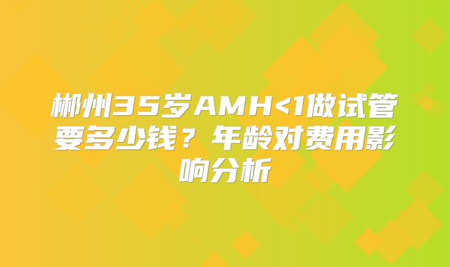 郴州35岁AMH<1做试管要多少钱？年龄对费用影响分析