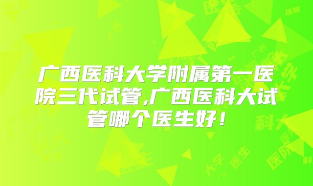 广西医科大学附属第一医院三代试管,广西医科大试管哪个医生好！