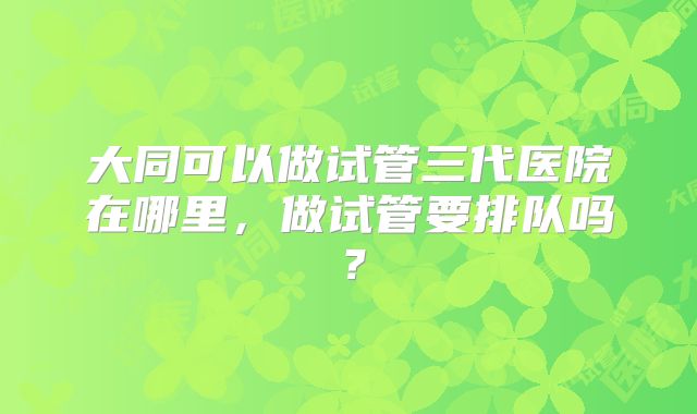 大同可以做试管三代医院在哪里，做试管要排队吗？