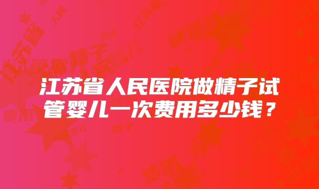 江苏省人民医院做精子试管婴儿一次费用多少钱?