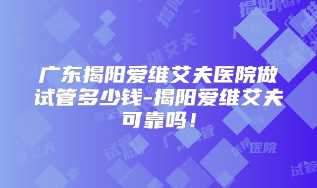 广东揭阳爱维艾夫医院做试管多少钱-揭阳爱维艾夫可靠吗！