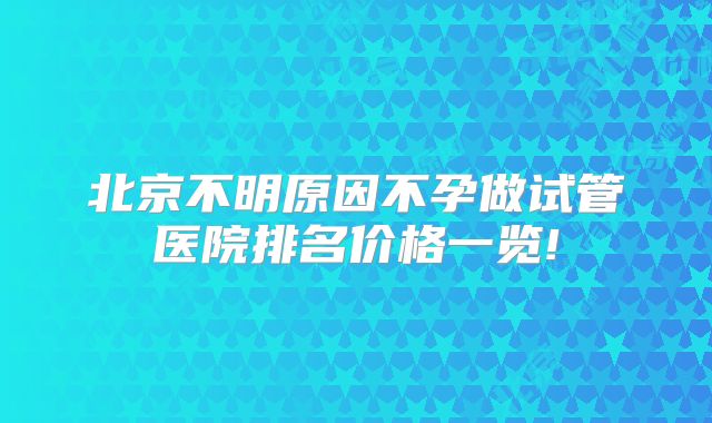 北京不明原因不孕做试管医院排名价格一览!