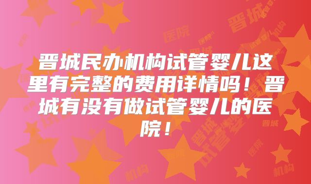 晋城民办机构试管婴儿这里有完整的费用详情吗！晋城有没有做试管婴儿的医院！