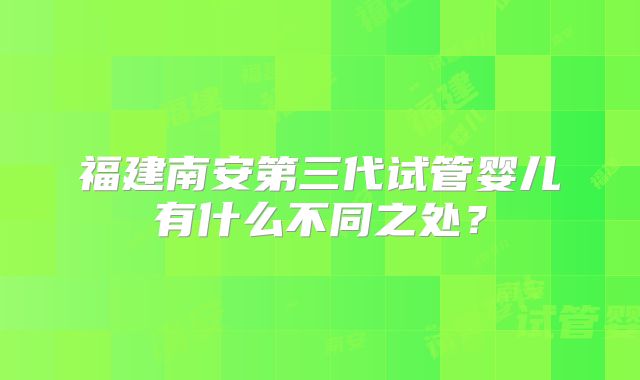 福建南安第三代试管婴儿有什么不同之处?