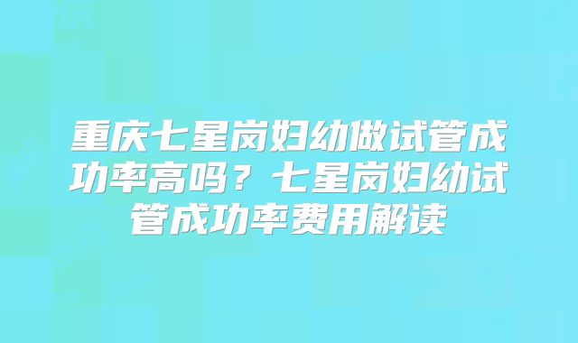 重庆七星岗妇幼做试管成功率高吗？七星岗妇幼试管成功率费用解读